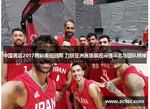 中国男篮2017精彩表现回顾 力拼亚洲赛场展现顽强斗志与团队精神